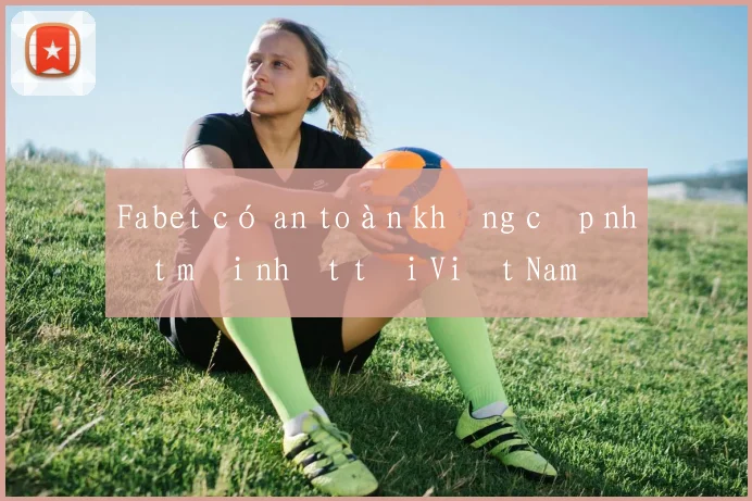 Fabet có an toàn không cập nhật mới nhất tại Việt Nam
